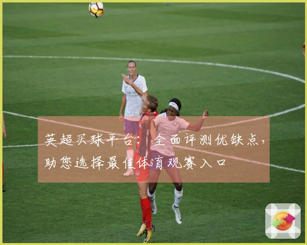 英超买球平台：全面评测优缺点，助您选择最佳体育观赛入口
