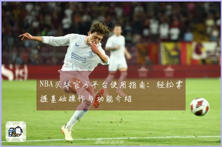 NBA买球官方平台使用指南：轻松掌握基础操作与功能介绍